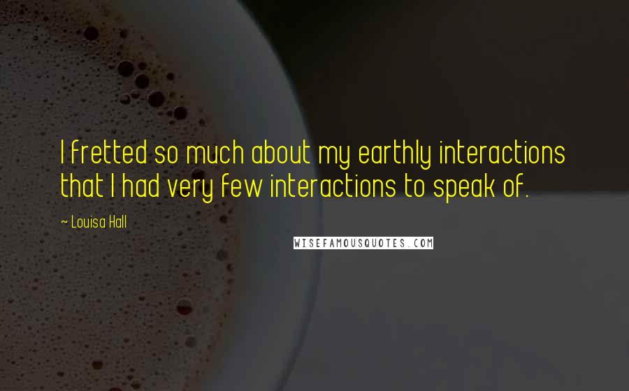 Louisa Hall quotes: I fretted so much about my earthly interactions that I had very few interactions to speak of.