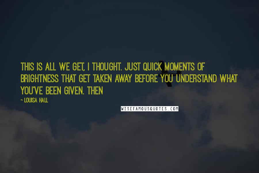 Louisa Hall quotes: This is all we get, I thought. Just quick moments of brightness that get taken away before you understand what you've been given. Then