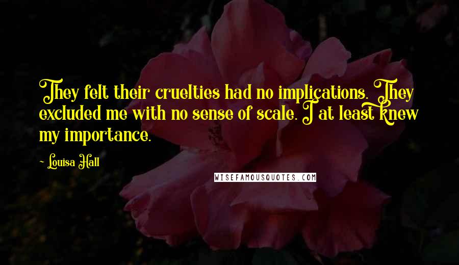 Louisa Hall quotes: They felt their cruelties had no implications. They excluded me with no sense of scale. I at least knew my importance.