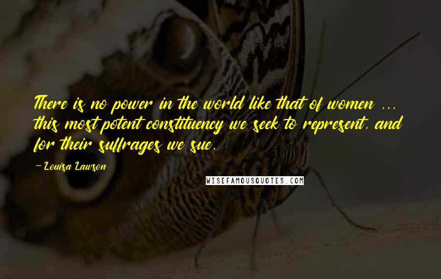 Louisa Lawson quotes: There is no power in the world like that of women ... this most potent constituency we seek to represent, and for their suffrages we sue. Louisa Lawson quotes: There is no power in the world like that of women ... this most potent constituency we seek to represent, and for their suffrages we sue.