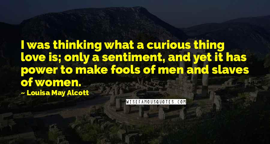 Louisa May Alcott quotes: I was thinking what a curious thing love is; only a sentiment, and yet it has power to make fools of men and slaves of women.