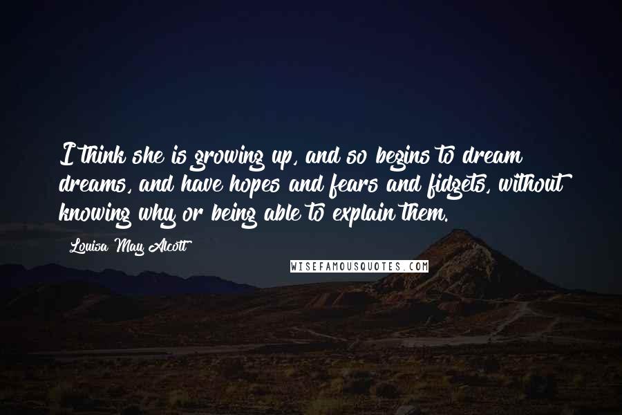 Louisa May Alcott quotes: I think she is growing up, and so begins to dream dreams, and have hopes and fears and fidgets, without knowing why or being able to explain them. Louisa May Alcott quotes: I think she is growing up, and so begins to dream dreams, and have hopes and fears and fidgets, without knowing why or being able to explain them.