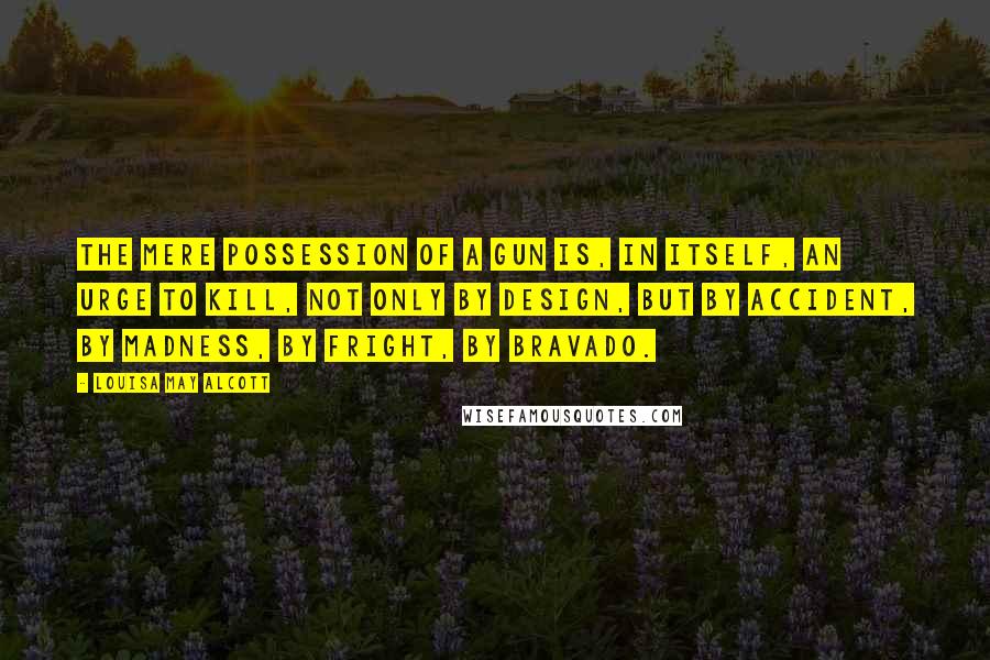 Louisa May Alcott quotes: The mere possession of a gun is, in itself, an urge to kill, not only by design, but by accident, by madness, by fright, by bravado. Louisa May Alcott quotes: The mere possession of a gun is, in itself, an urge to kill, not only by design, but by accident, by madness, by fright, by bravado.