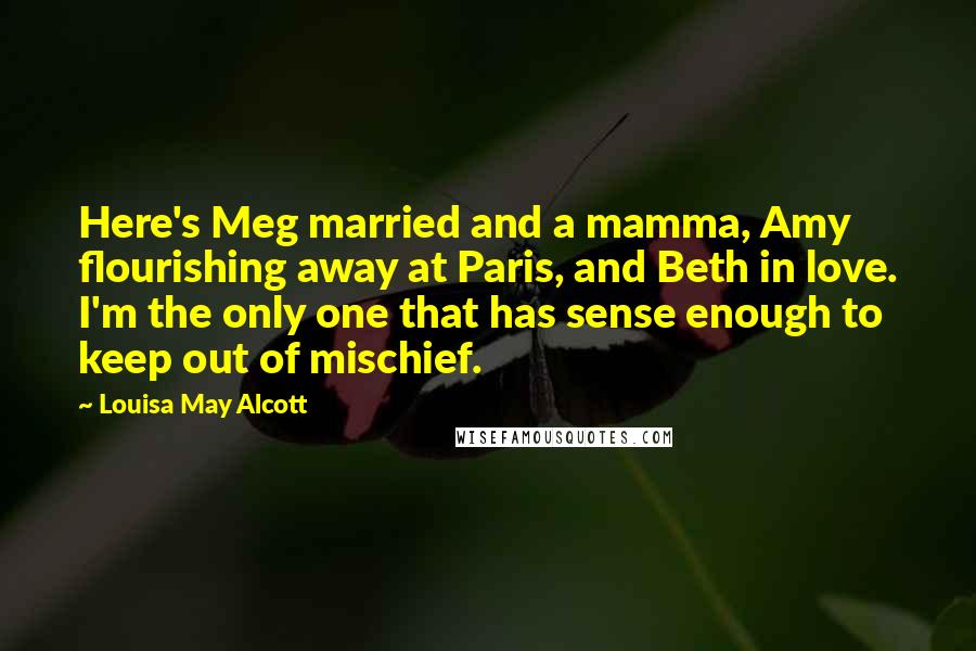 Louisa May Alcott quotes: Here's Meg married and a mamma, Amy flourishing away at Paris, and Beth in love. I'm the only one that has sense enough to keep out of mischief. Louisa May Alcott quotes: Here's Meg married and a mamma, Amy flourishing away at Paris, and Beth in love. I'm the only one that has sense enough to keep out of mischief.
