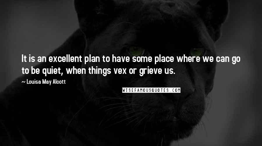 Louisa May Alcott quotes: It is an excellent plan to have some place where we can go to be quiet, when things vex or grieve us. Louisa May Alcott quotes: It is an excellent plan to have some place where we can go to be quiet, when things vex or grieve us.