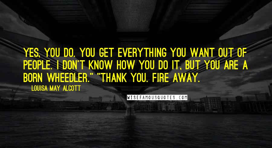 Louisa May Alcott quotes: Yes, you do. You get everything you want out of people. I don't know how you do it, but you are a born wheedler." "Thank you. Fire away. Louisa May Alcott quotes: Yes, you do. You get everything you want out of people. I don't know how you do it, but you are a born wheedler." "Thank you. Fire away.