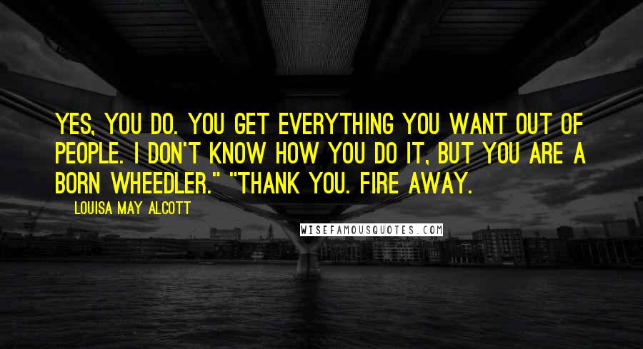 Louisa May Alcott quotes: Yes, you do. You get everything you want out of people. I don't know how you do it, but you are a born wheedler." "Thank you. Fire away.