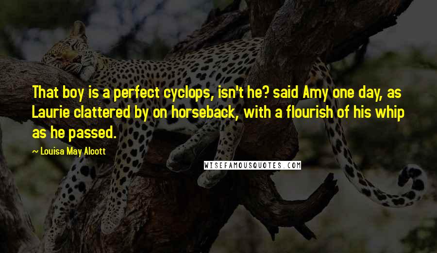 Louisa May Alcott quotes: That boy is a perfect cyclops, isn't he? said Amy one day, as Laurie clattered by on horseback, with a flourish of his whip as he passed. Louisa May Alcott quotes: That boy is a perfect cyclops, isn't he? said Amy one day, as Laurie clattered by on horseback, with a flourish of his whip as he passed.