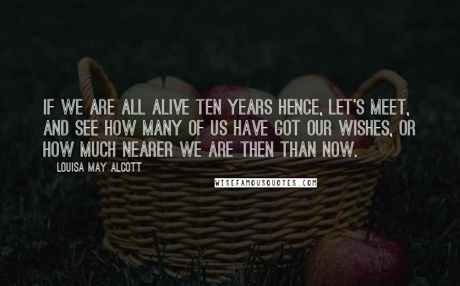 Louisa May Alcott quotes: If we are all alive ten years hence, let's meet, and see how many of us have got our wishes, or how much nearer we are then than now. Louisa May Alcott quotes: If we are all alive ten years hence, let's meet, and see how many of us have got our wishes, or how much nearer we are then than now.
