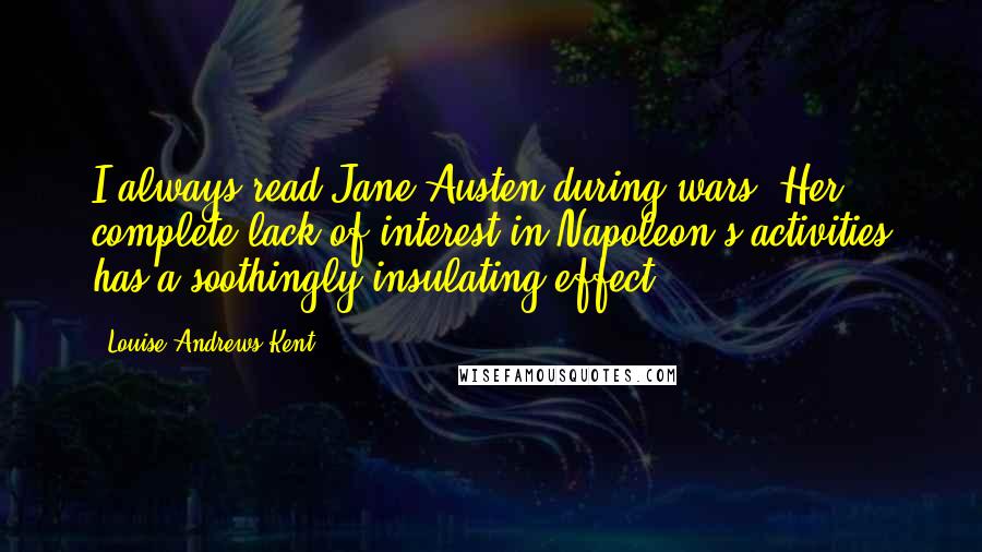 Louise Andrews Kent quotes: I always read Jane Austen during wars. Her complete lack of interest in Napoleon's activities has a soothingly insulating effect. Louise Andrews Kent quotes: I always read Jane Austen during wars. Her complete lack of interest in Napoleon's activities has a soothingly insulating effect.