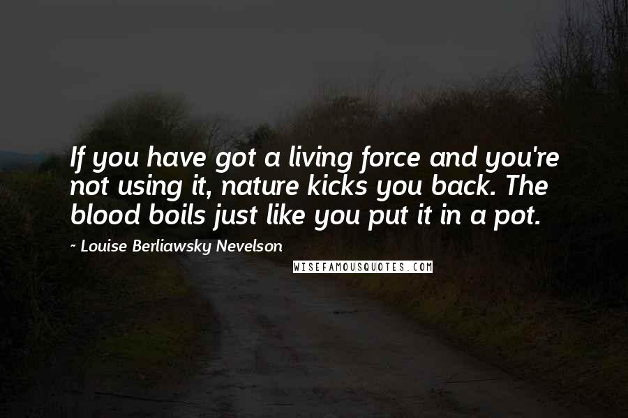 Louise Berliawsky Nevelson quotes: If you have got a living force and you're not using it, nature kicks you back. The blood boils just like you put it in a pot.