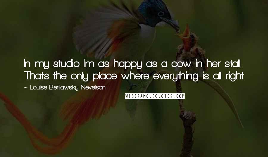 Louise Berliawsky Nevelson quotes: In my studio I'm as happy as a cow in her stall. That's the only place where everything is all right.