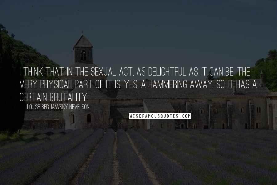 Louise Berliawsky Nevelson quotes: I think that in the sexual act, as delightful as it can be, the very physical part of it is, yes, a hammering away. So it has a certain brutality.