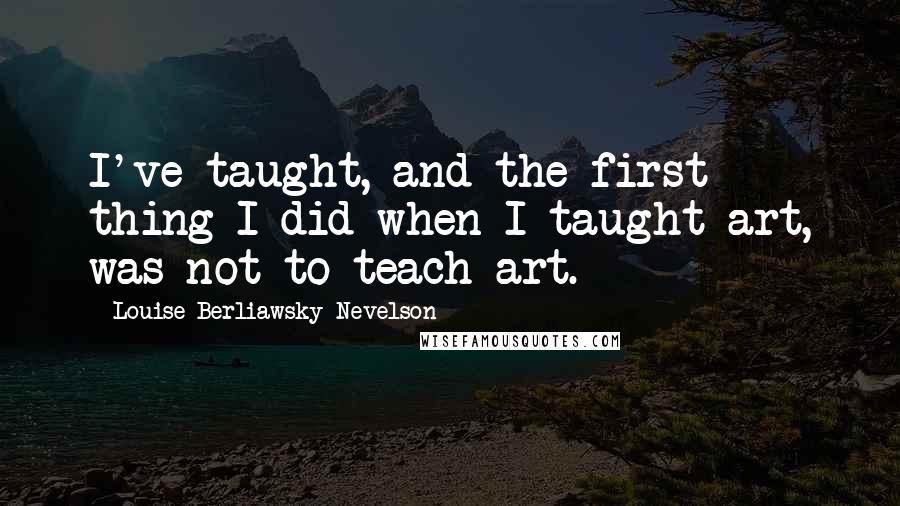 Louise Berliawsky Nevelson quotes: I've taught, and the first thing I did when I taught art, was not to teach art.