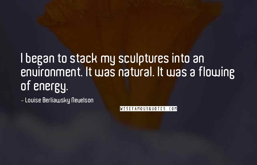 Louise Berliawsky Nevelson quotes: I began to stack my sculptures into an environment. It was natural. It was a flowing of energy.