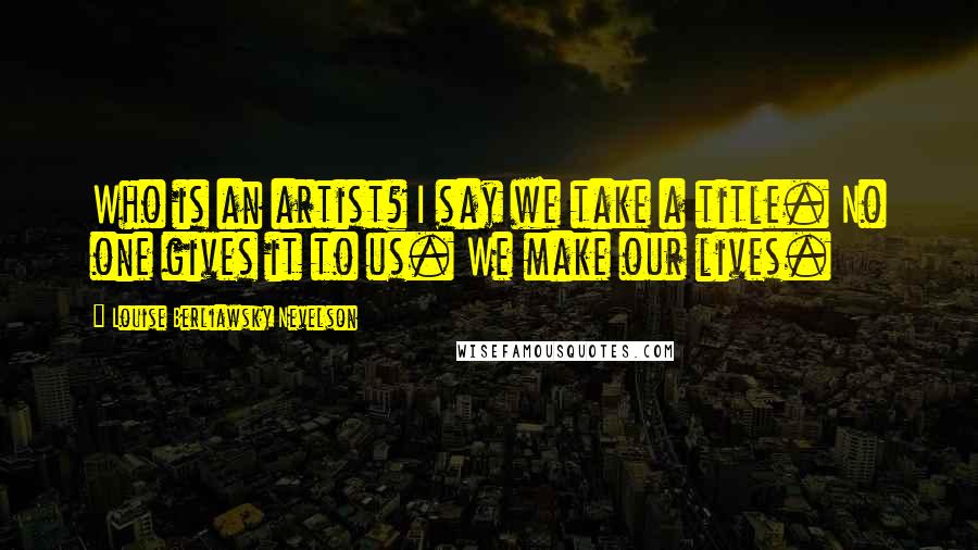 Louise Berliawsky Nevelson quotes: Who is an artist? I say we take a title. No one gives it to us. We make our lives.