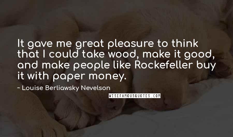 Louise Berliawsky Nevelson quotes: It gave me great pleasure to think that I could take wood, make it good, and make people like Rockefeller buy it with paper money.