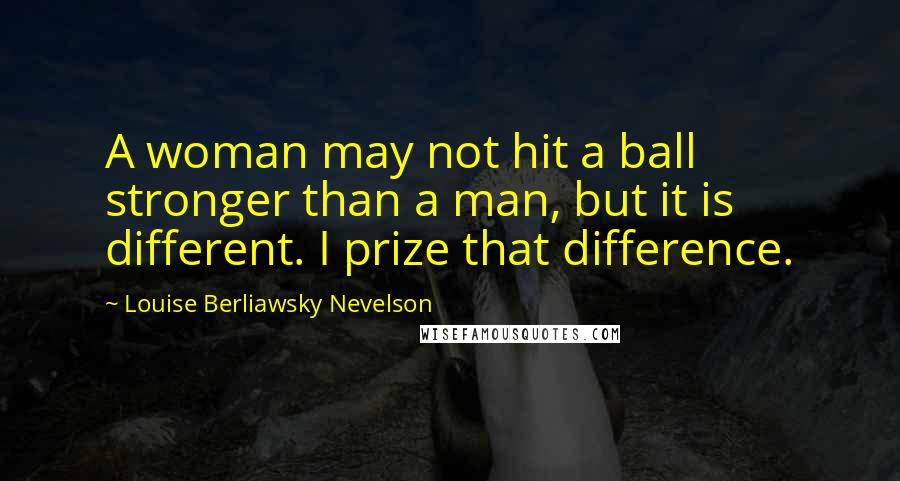 Louise Berliawsky Nevelson quotes: A woman may not hit a ball stronger than a man, but it is different. I prize that difference.