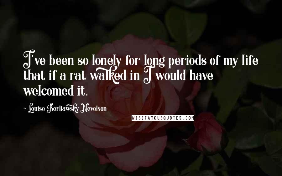 Louise Berliawsky Nevelson quotes: I've been so lonely for long periods of my life that if a rat walked in I would have welcomed it.