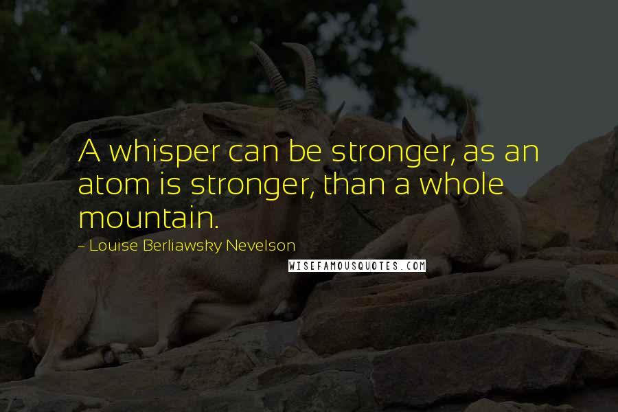 Louise Berliawsky Nevelson quotes: A whisper can be stronger, as an atom is stronger, than a whole mountain.