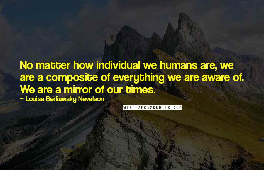 Louise Berliawsky Nevelson quotes: No matter how individual we humans are, we are a composite of everything we are aware of. We are a mirror of our times.