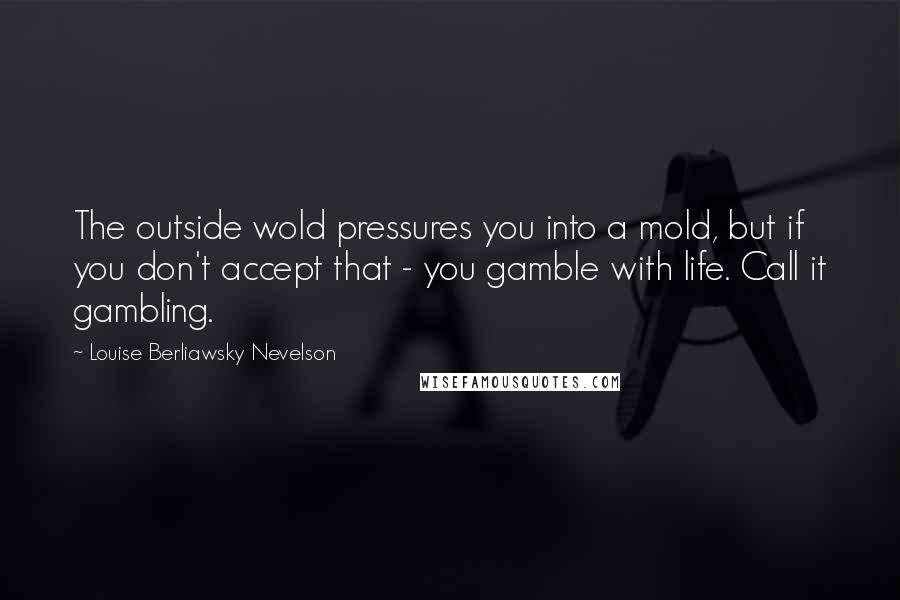 Louise Berliawsky Nevelson quotes: The outside wold pressures you into a mold, but if you don't accept that - you gamble with life. Call it gambling.