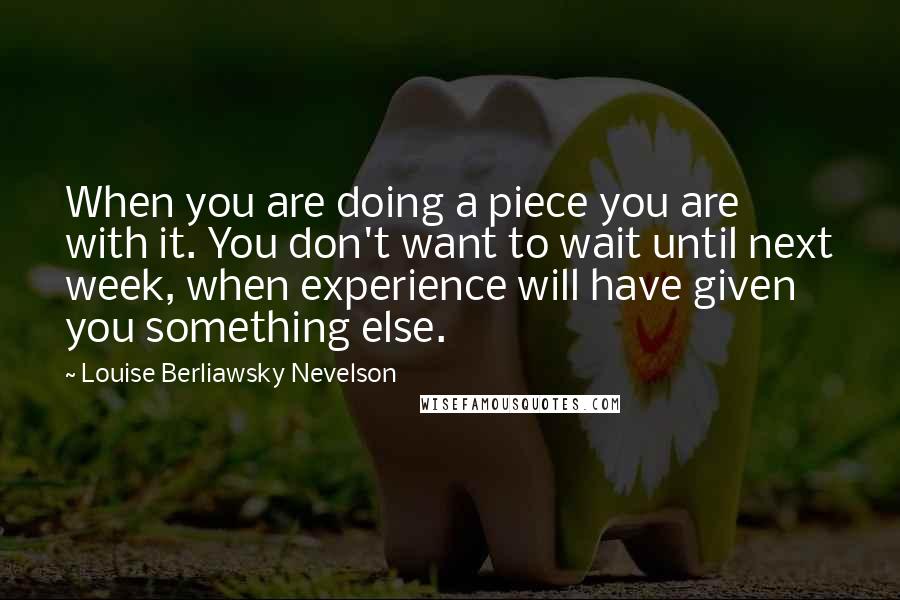 Louise Berliawsky Nevelson quotes: When you are doing a piece you are with it. You don't want to wait until next week, when experience will have given you something else.