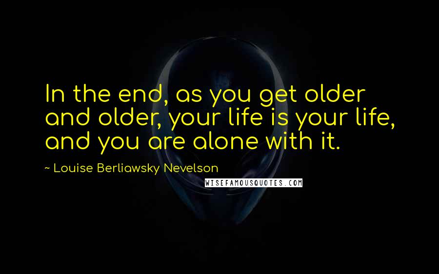 Louise Berliawsky Nevelson quotes: In the end, as you get older and older, your life is your life, and you are alone with it.