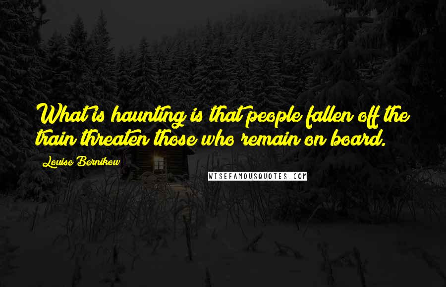 Louise Bernikow quotes: What is haunting is that people fallen off the train threaten those who remain on board.