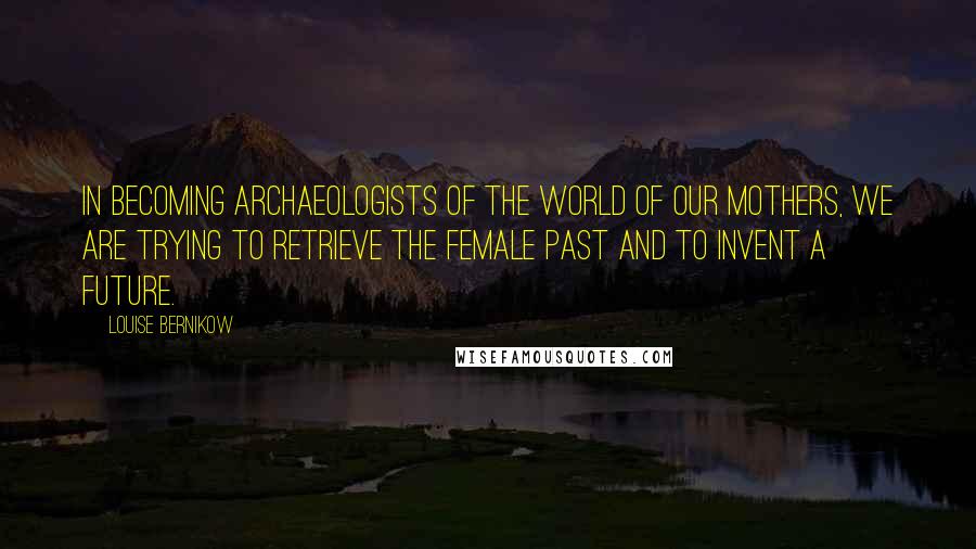 Louise Bernikow quotes: In becoming archaeologists of the world of our mothers, we are trying to retrieve the female past and to invent a future. Louise Bernikow quotes: In becoming archaeologists of the world of our mothers, we are trying to retrieve the female past and to invent a future.