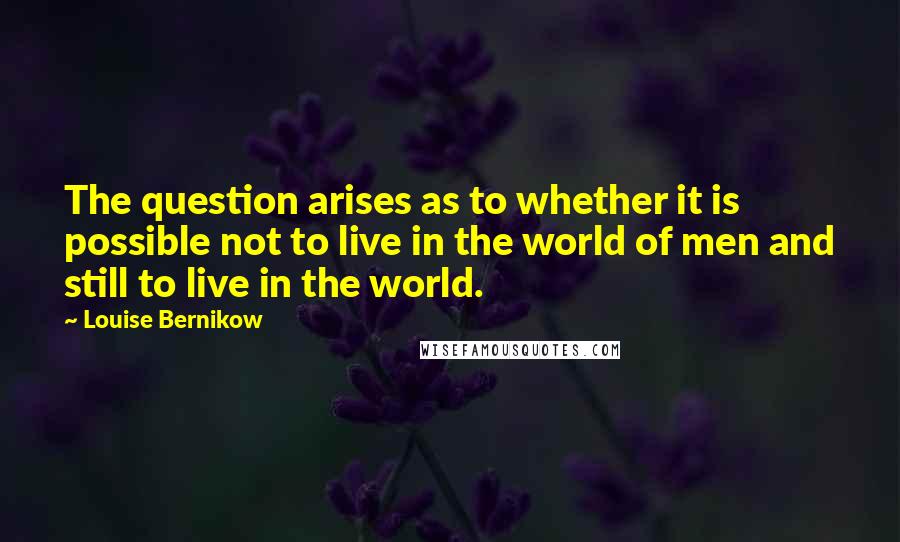 Louise Bernikow quotes: The question arises as to whether it is possible not to live in the world of men and still to live in the world. Louise Bernikow quotes: The question arises as to whether it is possible not to live in the world of men and still to live in the world.