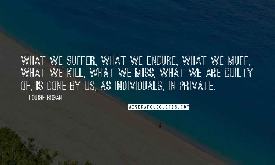 Louise Bogan quotes: What we suffer, what we endure, what we muff, what we kill, what we miss, what we are guilty of, is done by us, as individuals, in private. Louise Bogan quotes: What we suffer, what we endure, what we muff, what we kill, what we miss, what we are guilty of, is done by us, as individuals, in private.