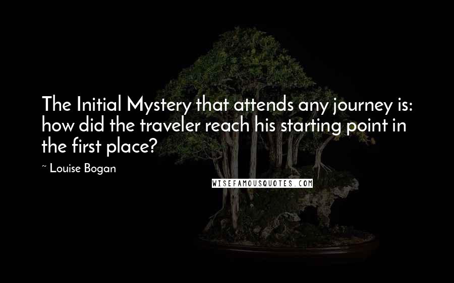 Louise Bogan quotes: The Initial Mystery that attends any journey is: how did the traveler reach his starting point in the first place?
