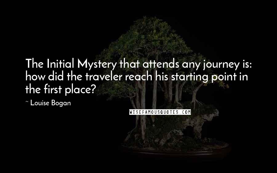 Louise Bogan quotes: The Initial Mystery that attends any journey is: how did the traveler reach his starting point in the first place? Louise Bogan quotes: The Initial Mystery that attends any journey is: how did the traveler reach his starting point in the first place?