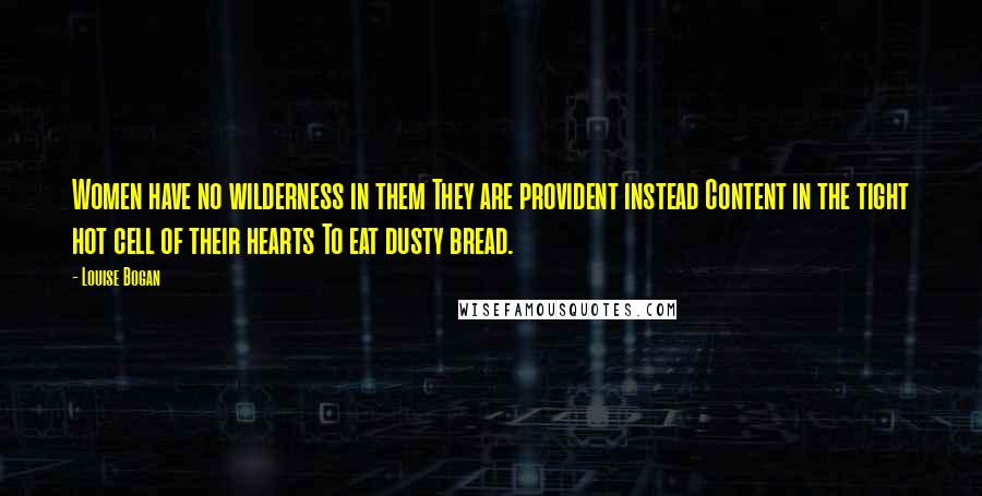 Louise Bogan quotes: Women have no wilderness in them They are provident instead Content in the tight hot cell of their hearts To eat dusty bread. Louise Bogan quotes: Women have no wilderness in them They are provident instead Content in the tight hot cell of their hearts To eat dusty bread.