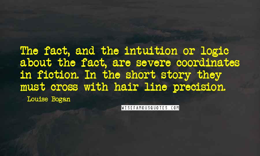Louise Bogan quotes: The fact, and the intuition or logic about the fact, are severe coordinates in fiction. In the short story they must cross with hair-line precision. Louise Bogan quotes: The fact, and the intuition or logic about the fact, are severe coordinates in fiction. In the short story they must cross with hair-line precision.
