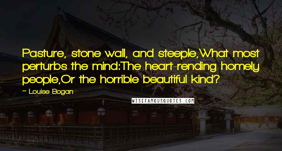 Louise Bogan quotes: Pasture, stone wall, and steeple,What most perturbs the mind:The heart-rending homely people,Or the horrible beautiful kind? Louise Bogan quotes: Pasture, stone wall, and steeple,What most perturbs the mind:The heart-rending homely people,Or the horrible beautiful kind?