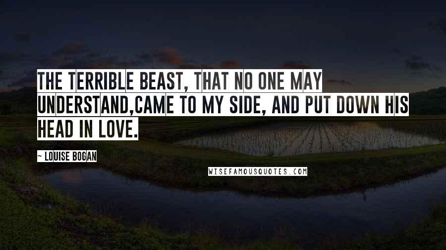 Louise Bogan quotes: The terrible beast, that no one may understand,Came to my side, and put down his head in love.