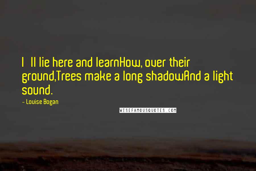 Louise Bogan quotes: I'll lie here and learnHow, over their ground,Trees make a long shadowAnd a light sound.