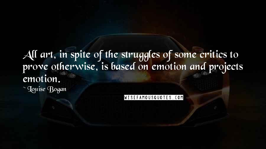 Louise Bogan quotes: All art, in spite of the struggles of some critics to prove otherwise, is based on emotion and projects emotion. Louise Bogan quotes: All art, in spite of the struggles of some critics to prove otherwise, is based on emotion and projects emotion.