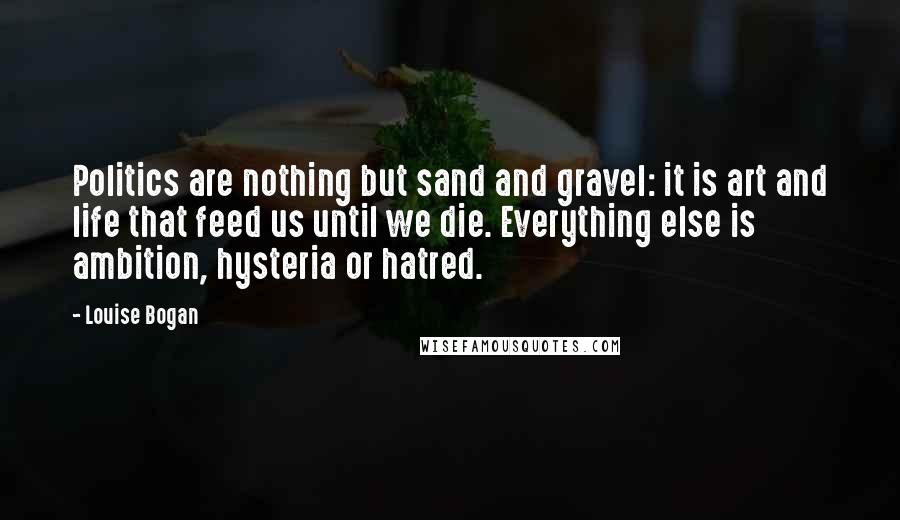 Louise Bogan quotes: Politics are nothing but sand and gravel: it is art and life that feed us until we die. Everything else is ambition, hysteria or hatred. Louise Bogan quotes: Politics are nothing but sand and gravel: it is art and life that feed us until we die. Everything else is ambition, hysteria or hatred.