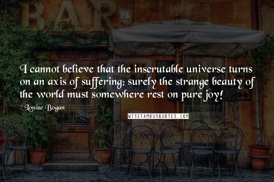 Louise Bogan quotes: I cannot believe that the inscrutable universe turns on an axis of suffering; surely the strange beauty of the world must somewhere rest on pure joy!