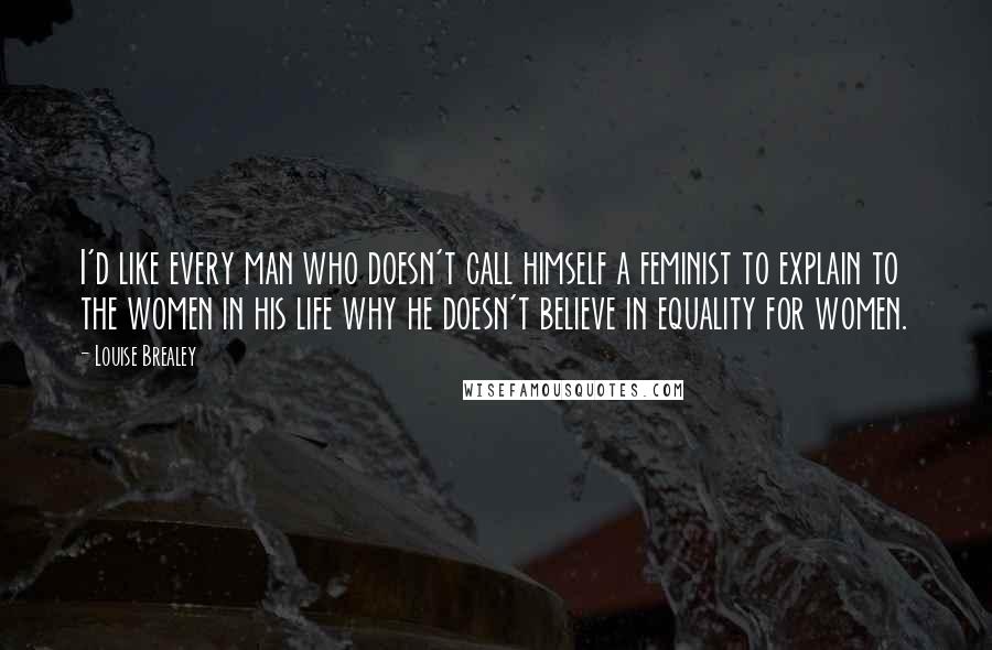 Louise Brealey quotes: I'd like every man who doesn't call himself a feminist to explain to the women in his life why he doesn't believe in equality for women.