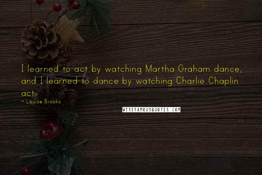 Louise Brooks quotes: I learned to act by watching Martha Graham dance, and I learned to dance by watching Charlie Chaplin act. Louise Brooks quotes: I learned to act by watching Martha Graham dance, and I learned to dance by watching Charlie Chaplin act.