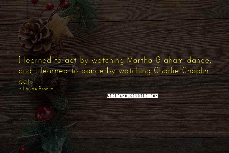 Louise Brooks quotes: I learned to act by watching Martha Graham dance, and I learned to dance by watching Charlie Chaplin act.