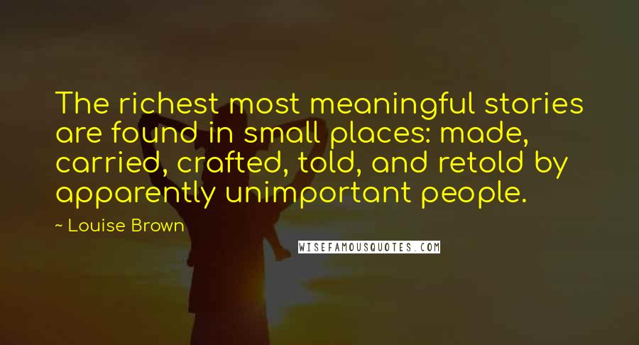 Louise Brown quotes: The richest most meaningful stories are found in small places: made, carried, crafted, told, and retold by apparently unimportant people. Louise Brown quotes: The richest most meaningful stories are found in small places: made, carried, crafted, told, and retold by apparently unimportant people.