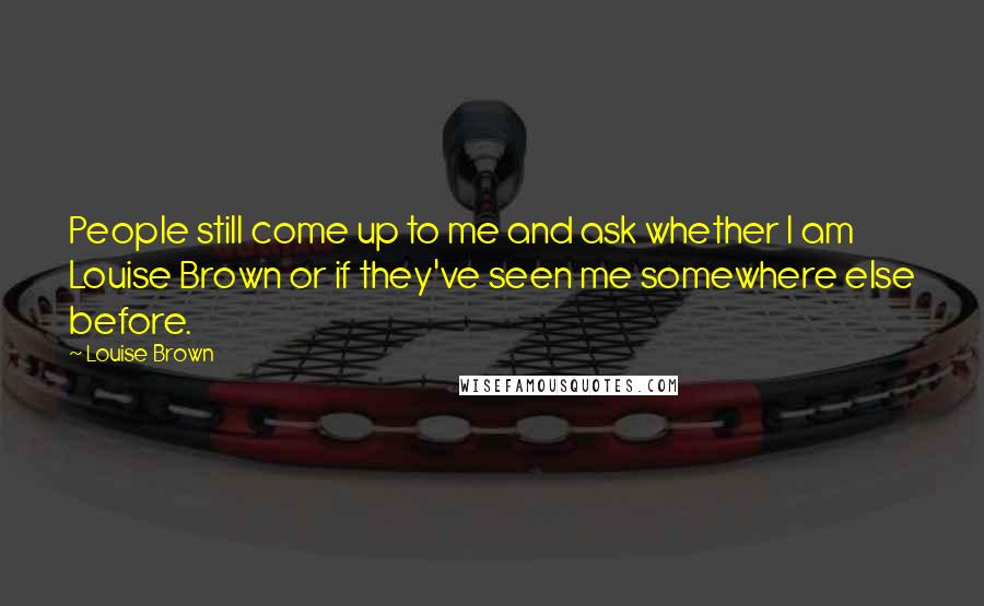 Louise Brown quotes: People still come up to me and ask whether I am Louise Brown or if they've seen me somewhere else before. Louise Brown quotes: People still come up to me and ask whether I am Louise Brown or if they've seen me somewhere else before.