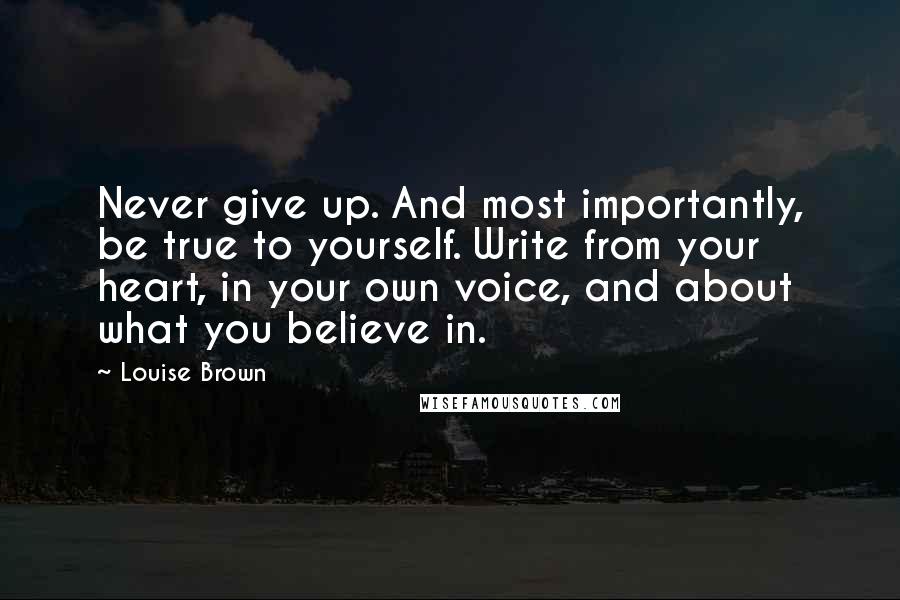 Louise Brown quotes: Never give up. And most importantly, be true to yourself. Write from your heart, in your own voice, and about what you believe in. Louise Brown quotes: Never give up. And most importantly, be true to yourself. Write from your heart, in your own voice, and about what you believe in.
