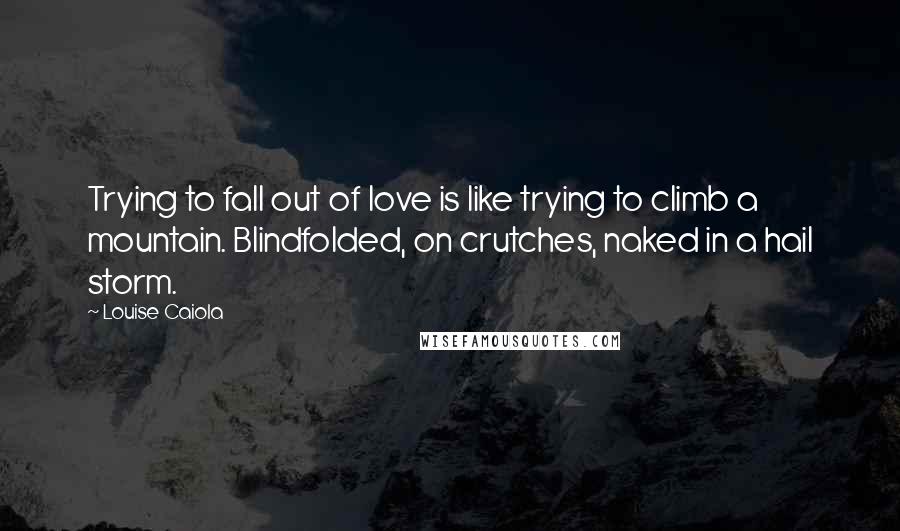 Louise Caiola quotes: Trying to fall out of love is like trying to climb a mountain. Blindfolded, on crutches, naked in a hail storm.