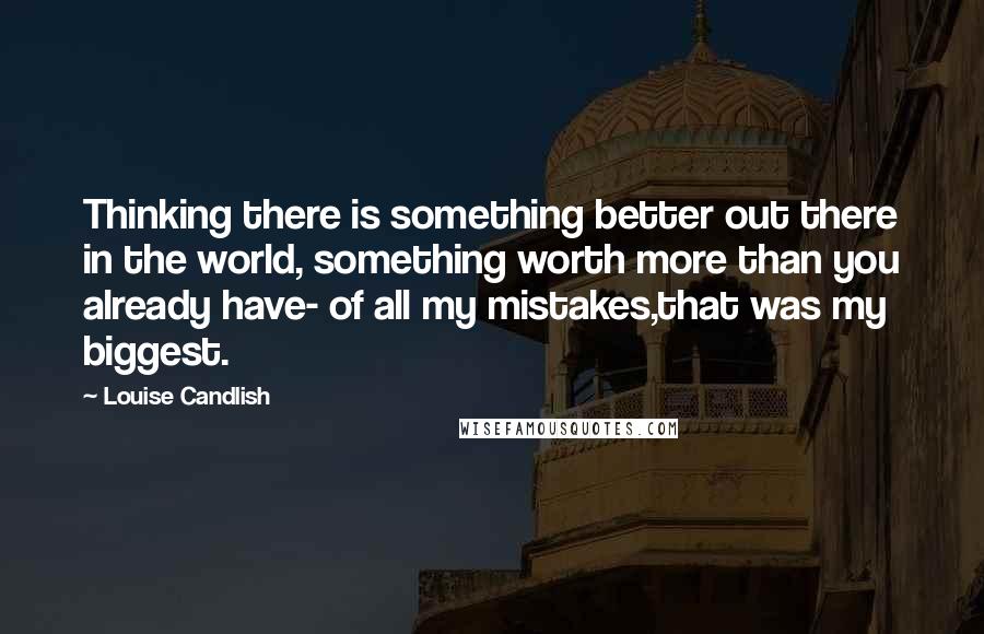 Louise Candlish quotes: Thinking there is something better out there in the world, something worth more than you already have- of all my mistakes,that was my biggest. Louise Candlish quotes: Thinking there is something better out there in the world, something worth more than you already have- of all my mistakes,that was my biggest.